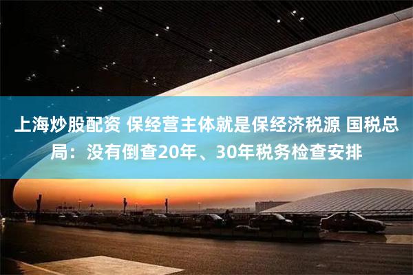 上海炒股配资 保经营主体就是保经济税源 国税总局：没有倒查20年、30年税务检查安排