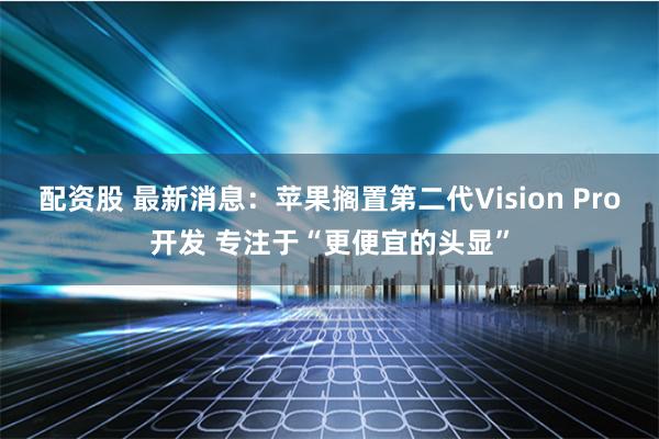 配资股 最新消息：苹果搁置第二代Vision Pro开发 专注于“更便宜的头显”