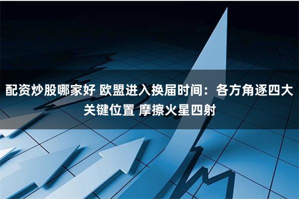 配资炒股哪家好 欧盟进入换届时间：各方角逐四大关键位置 摩擦火星四射