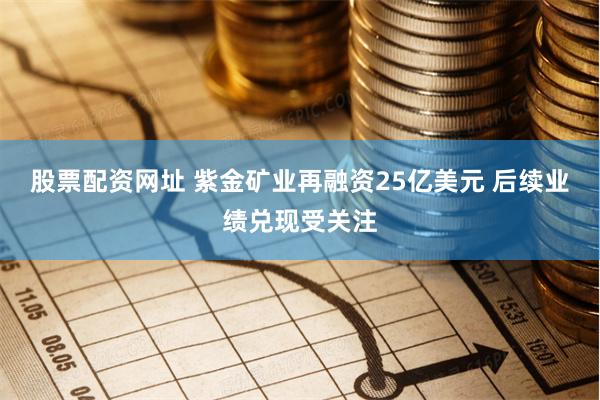 股票配资网址 紫金矿业再融资25亿美元 后续业绩兑现受关注