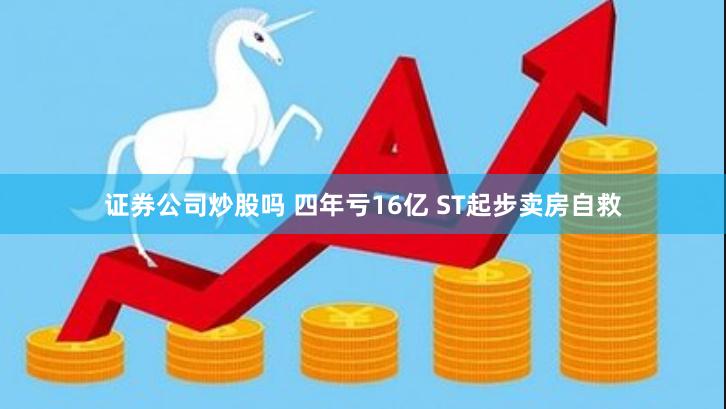 证券公司炒股吗 四年亏16亿 ST起步卖房自救