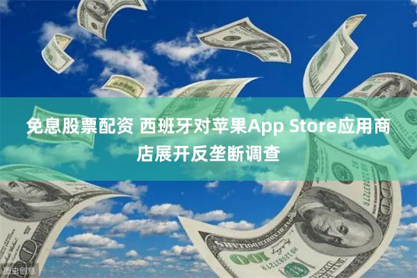 免息股票配资 西班牙对苹果App Store应用商店展开反垄断调查