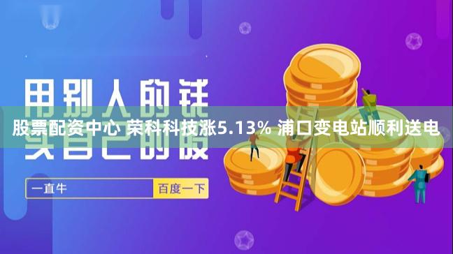 股票配资中心 荣科科技涨5.13% 浦口变电站顺利送电