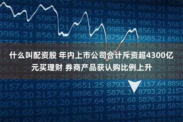 什么叫配资股 年内上市公司合计斥资超4300亿元买理财 券商产品获认购比例上升