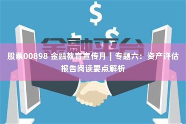 股票00898 金融教育宣传月∣专题六：资产评估报告阅读要点解析