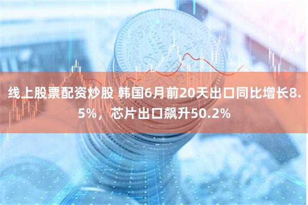 线上股票配资炒股 韩国6月前20天出口同比增长8.5%，芯片出口飙升50.2%