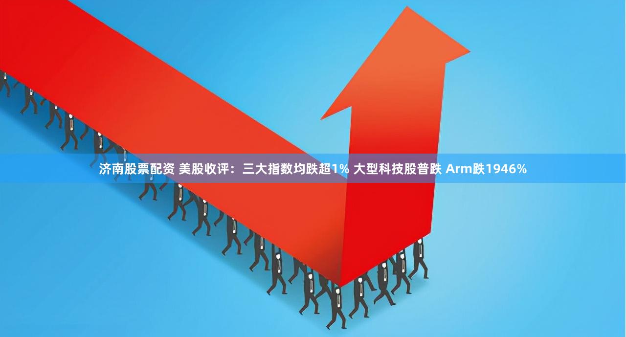 济南股票配资 美股收评：三大指数均跌超1% 大型科技股普跌 Arm跌1946%