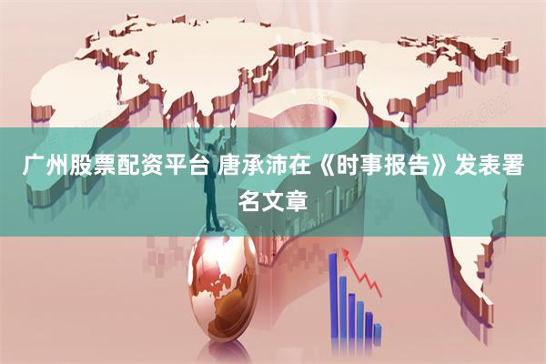 广州股票配资平台 唐承沛在《时事报告》发表署名文章