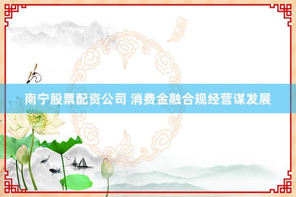 南宁股票配资公司 消费金融合规经营谋发展