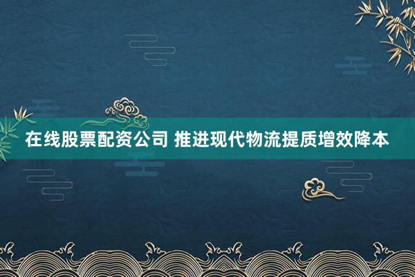 在线股票配资公司 推进现代物流提质增效降本