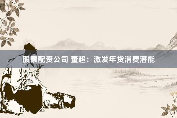 股票配资公司 董超：激发年货消费潜能