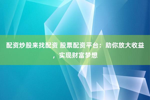 配资炒股来找配资 股票配资平台：助你放大收益，实现财富梦想