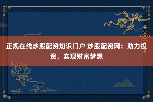 正规在线炒股配资知识门户 炒股配资网：助力投资，实现财富梦想