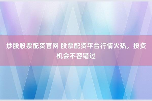 炒股股票配资官网 股票配资平台行情火热，投资机会不容错过