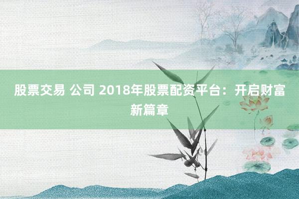 股票交易 公司 2018年股票配资平台：开启财富新篇章