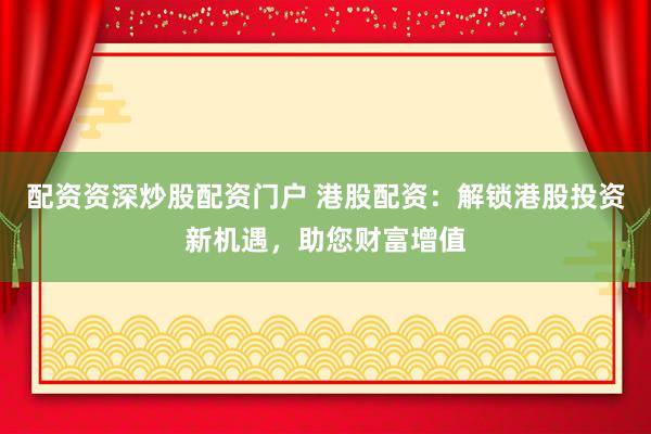 配资资深炒股配资门户 港股配资：解锁港股投资新机遇，助您财富增值