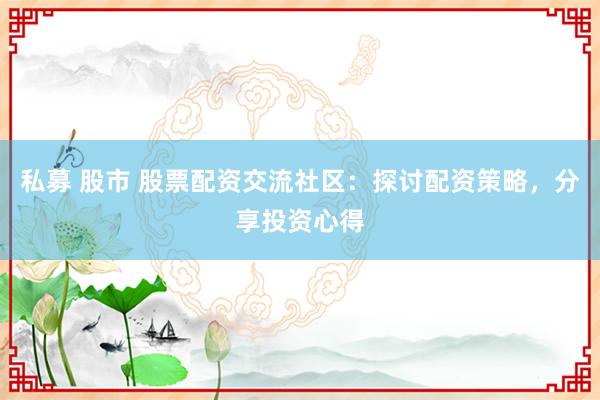 私募 股市 股票配资交流社区：探讨配资策略，分享投资心得