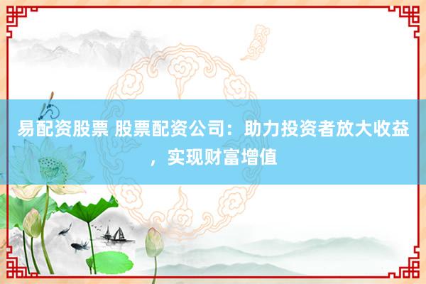 易配资股票 股票配资公司：助力投资者放大收益，实现财富增值