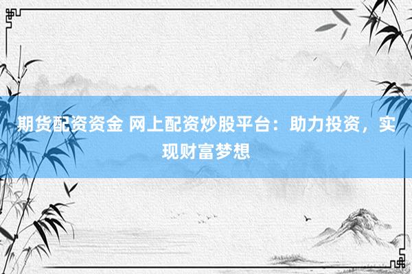 期货配资资金 网上配资炒股平台：助力投资，实现财富梦想