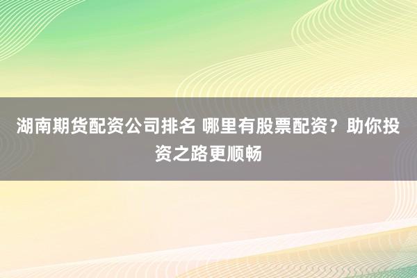 湖南期货配资公司排名 哪里有股票配资？助你投资之路更顺畅