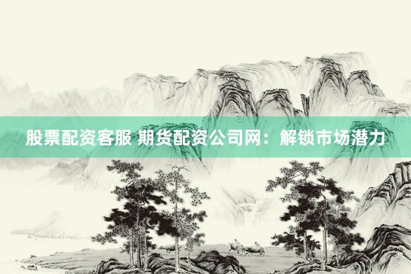 股票配资客服 期货配资公司网：解锁市场潜力