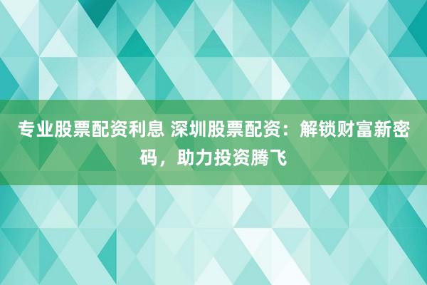 专业股票配资利息 深圳股票配资：解锁财富新密码，助力投资腾飞