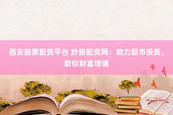 西安股票配资平台 炒股配资网：助力股市投资，助你财富增值
