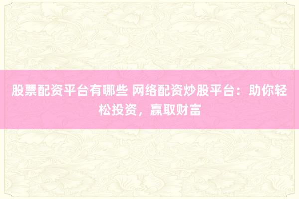 股票配资平台有哪些 网络配资炒股平台：助你轻松投资，赢取财富