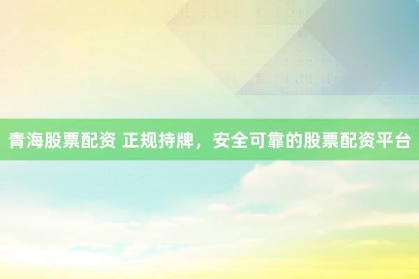 青海股票配资 正规持牌，安全可靠的股票配资平台
