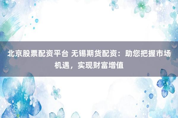 北京股票配资平台 无锡期货配资：助您把握市场机遇，实现财富增值