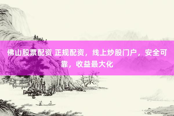 佛山股票配资 正规配资，线上炒股门户，安全可靠，收益最大化