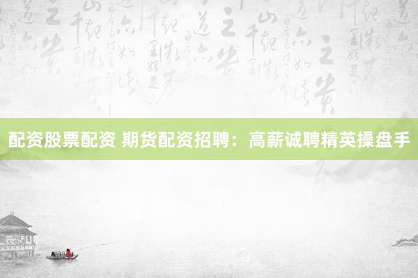 配资股票配资 期货配资招聘：高薪诚聘精英操盘手
