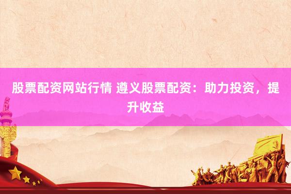 股票配资网站行情 遵义股票配资：助力投资，提升收益