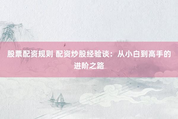 股票配资规则 配资炒股经验谈：从小白到高手的进阶之路