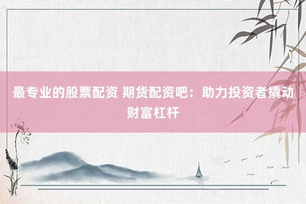 最专业的股票配资 期货配资吧：助力投资者撬动财富杠杆