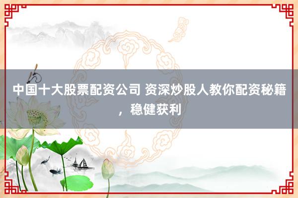 中国十大股票配资公司 资深炒股人教你配资秘籍，稳健获利