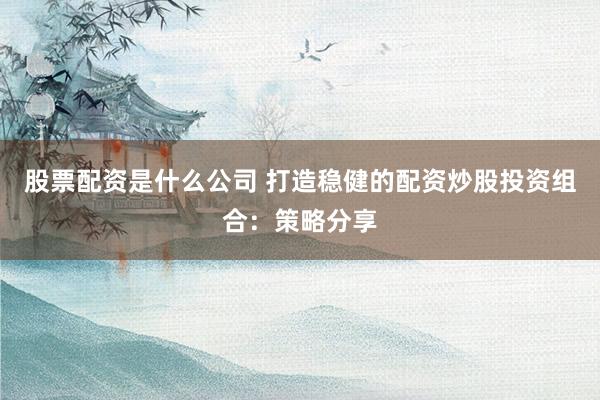 股票配资是什么公司 打造稳健的配资炒股投资组合：策略分享