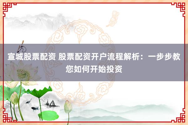 宣城股票配资 股票配资开户流程解析：一步步教您如何开始投资