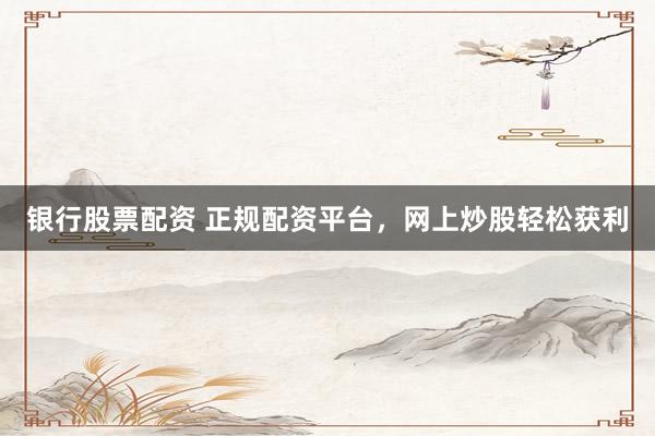 银行股票配资 正规配资平台，网上炒股轻松获利