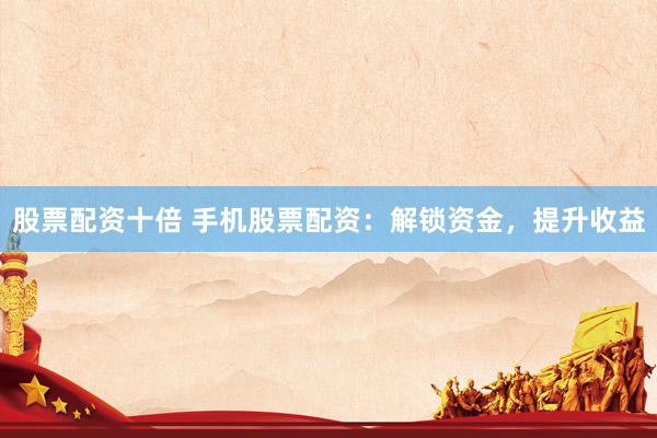 股票配资十倍 手机股票配资：解锁资金，提升收益