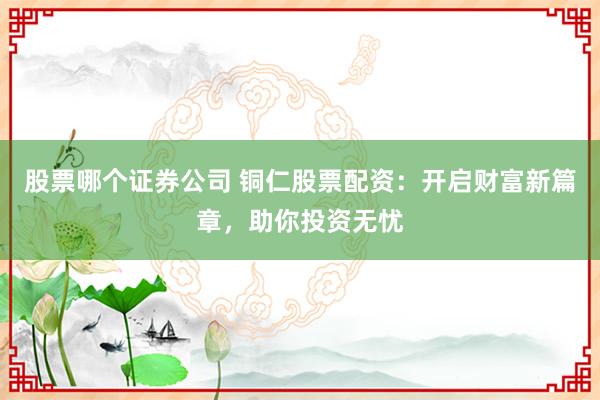 股票哪个证券公司 铜仁股票配资：开启财富新篇章，助你投资无忧