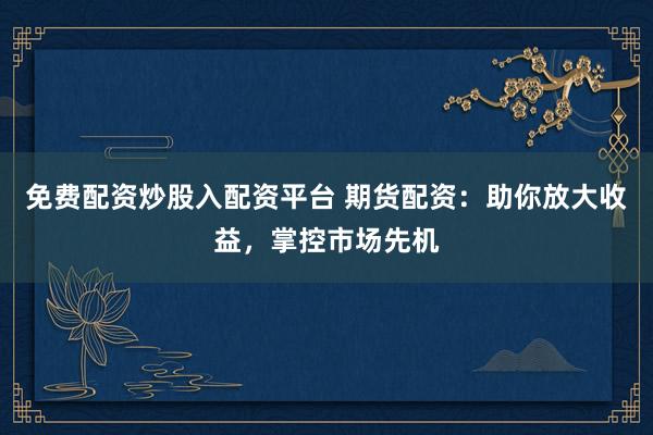 免费配资炒股入配资平台 期货配资：助你放大收益，掌控市场先机