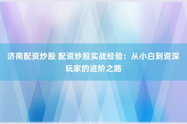 济南配资炒股 配资炒股实战经验：从小白到资深玩家的进阶之路