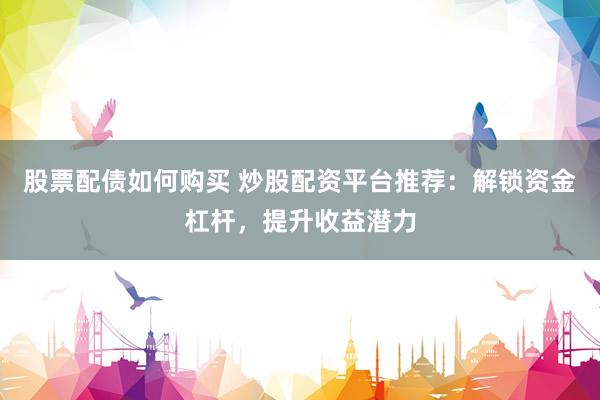 股票配债如何购买 炒股配资平台推荐：解锁资金杠杆，提升收益潜力