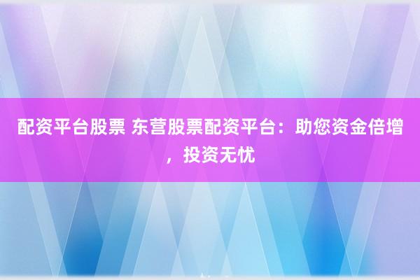 配资平台股票 东营股票配资平台：助您资金倍增，投资无忧