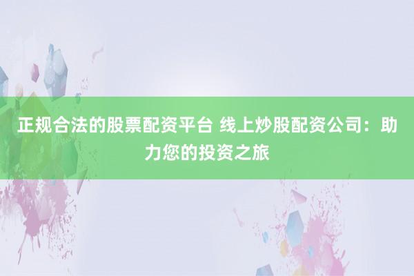 正规合法的股票配资平台 线上炒股配资公司：助力您的投资之旅