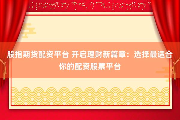 股指期货配资平台 开启理财新篇章：选择最适合你的配资股票平台