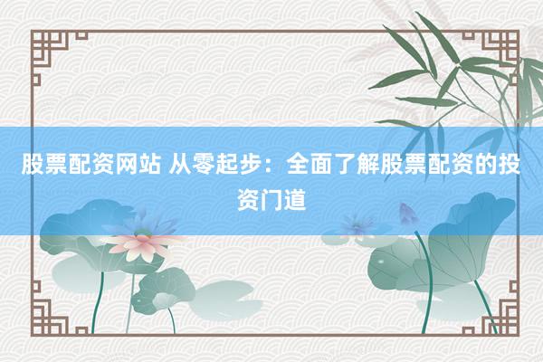 股票配资网站 从零起步：全面了解股票配资的投资门道