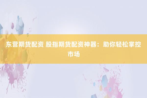 东营期货配资 股指期货配资神器：助你轻松掌控市场