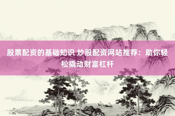 股票配资的基础知识 炒股配资网站推荐：助你轻松撬动财富杠杆